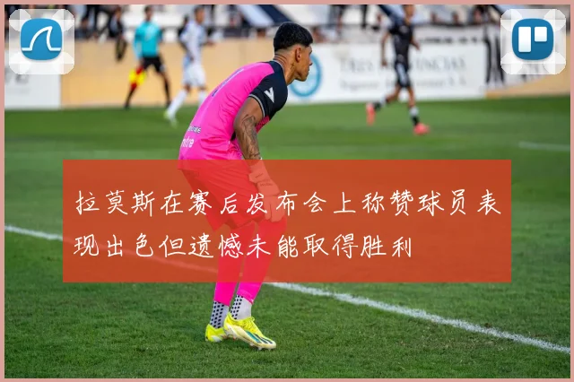 拉莫斯在赛后发布会上称赞球员表现出色但遗憾未能取得胜利