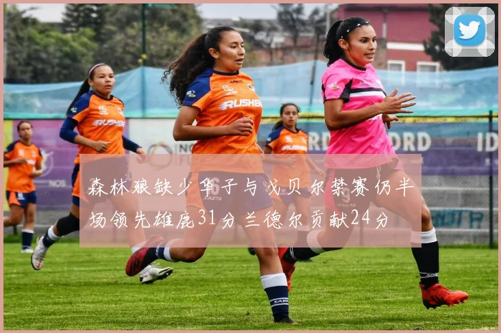森林狼缺少华子与戈贝尔禁赛仍半场领先雄鹿31分兰德尔贡献24分