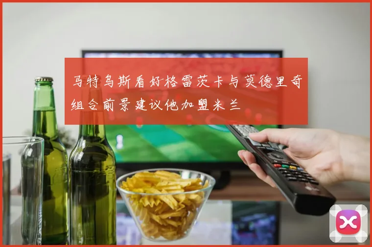 马特乌斯看好格雷茨卡与莫德里奇组合前景建议他加盟米兰