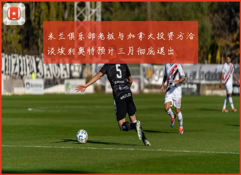 米兰俱乐部老板与加拿大投资方洽谈埃利奥特预计三月彻底退出