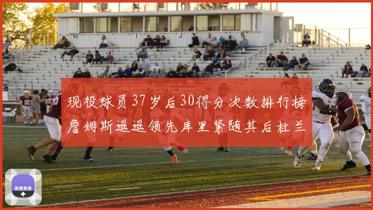 现役球员37岁后30得分次数排行榜詹姆斯遥遥领先库里紧随其后杜兰特位列第三