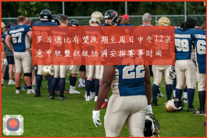 罗马德比有望改期至周日中午12点意甲联盟积极协调安排赛事时间