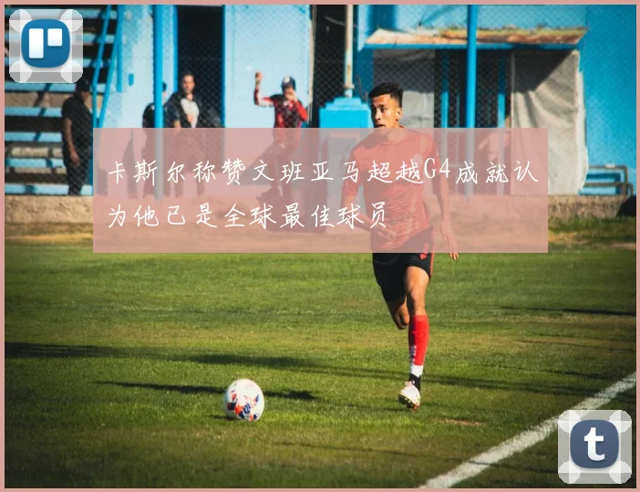 卡斯尔称赞文班亚马超越G4成就认为他已是全球最佳球员