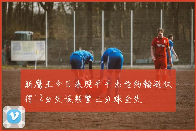 新鹰王今日表现平平杰伦约翰逊仅得12分失误频繁三分球全失