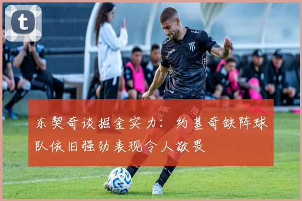 东契奇谈掘金实力：约基奇缺阵球队依旧强劲表现令人敬畏
