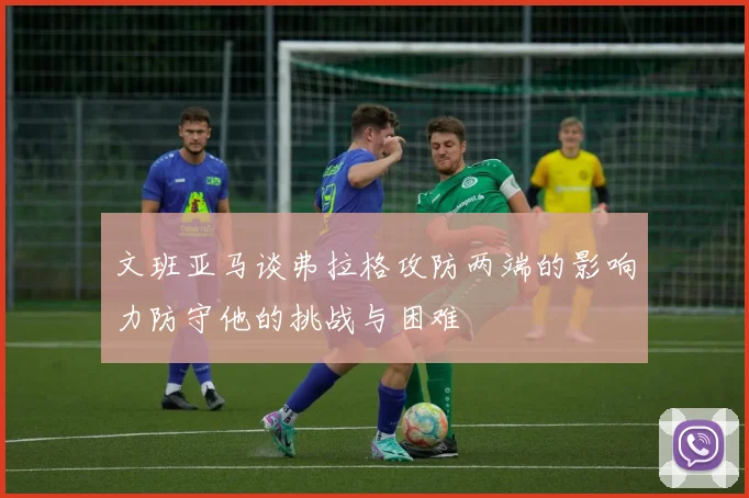 文班亚马谈弗拉格攻防两端的影响力防守他的挑战与困难
