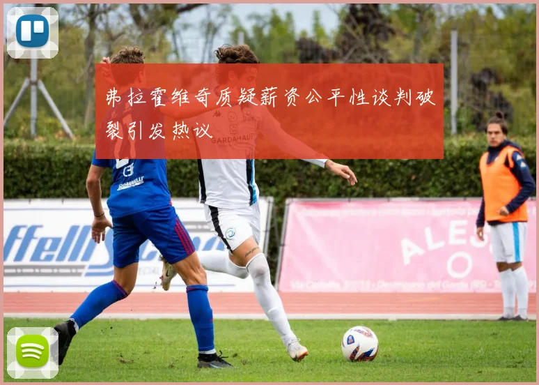 弗拉霍维奇质疑薪资公平性谈判破裂引发热议