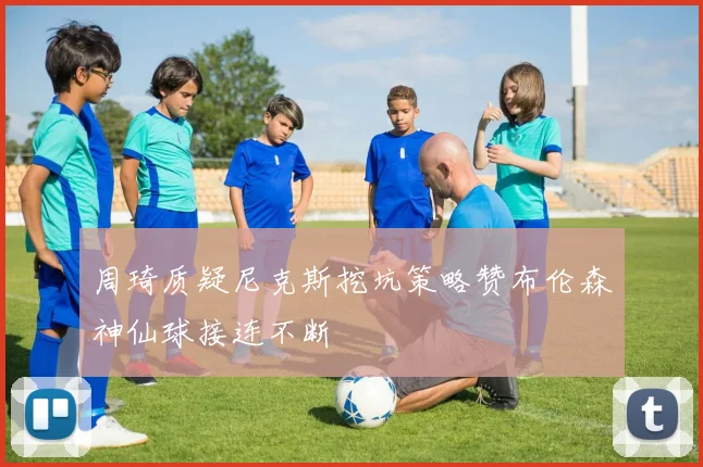 周琦质疑尼克斯挖坑策略赞布伦森神仙球接连不断