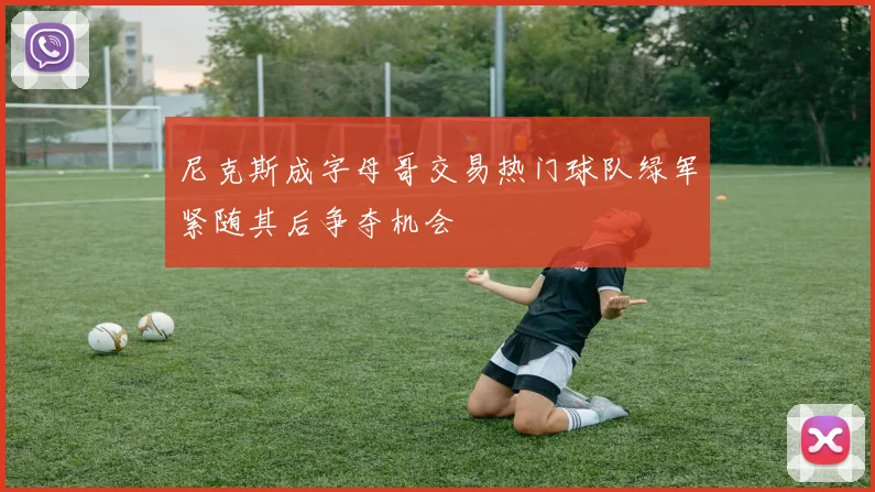 尼克斯成字母哥交易热门球队绿军紧随其后争夺机会