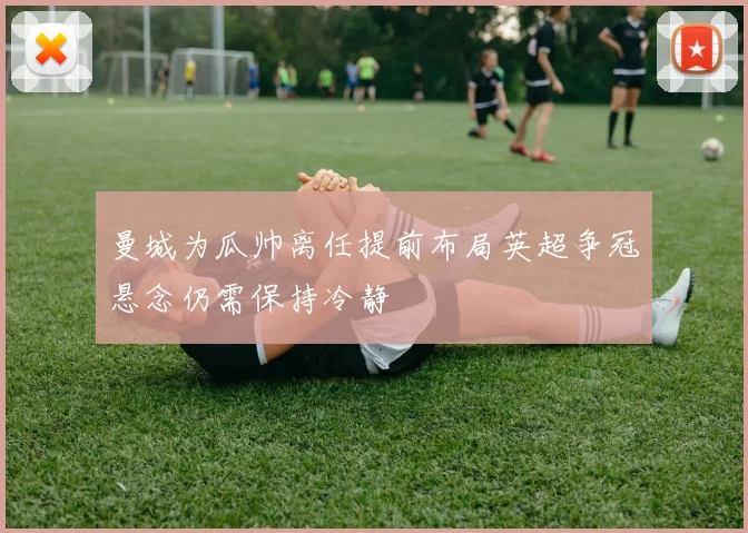 曼城为瓜帅离任提前布局英超争冠悬念仍需保持冷静