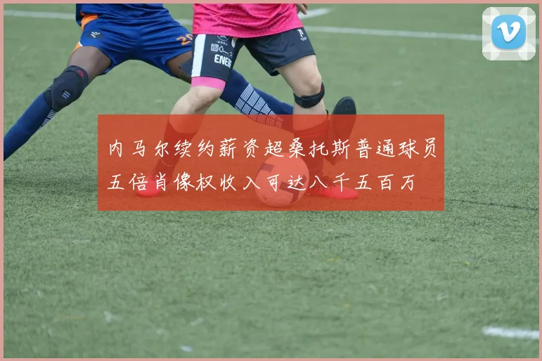 内马尔续约薪资超桑托斯普通球员五倍肖像权收入可达八千五百万