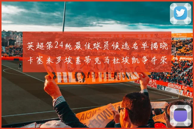 英超第24轮最佳球员候选名单揭晓卡塞米罗埃基蒂克马杜埃凯争夺荣誉