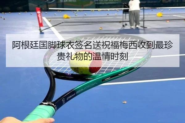 阿根廷国脚球衣签名送祝福梅西收到最珍贵礼物的温情时刻 - hth