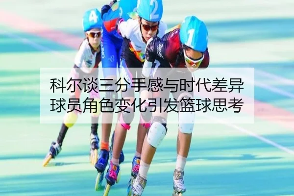科尔谈三分手感与时代差异 球员角色变化引发篮球思考 - hth